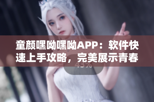 童顏嘿呦嘿呦APP：軟件快速上手攻略，完美展示青春活力