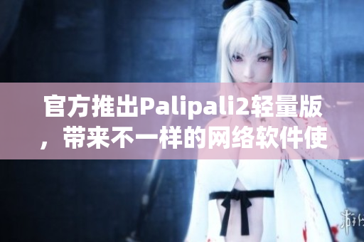 官方推出Palipali2輕量版，帶來不一樣的網(wǎng)絡軟件使用體驗