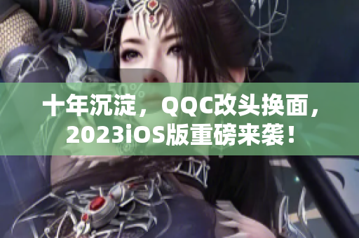 十年沉淀，QQC改頭換面，2023iOS版重磅來襲！