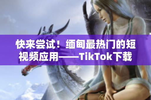 快來嘗試！緬甸最熱門的短視頻應(yīng)用——TikTok下載詳解