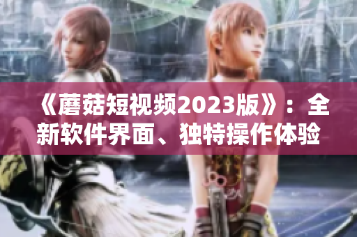 《蘑菇短視頻2023版》：全新軟件界面、獨(dú)特操作體驗(yàn)引領(lǐng)視頻熱潮！