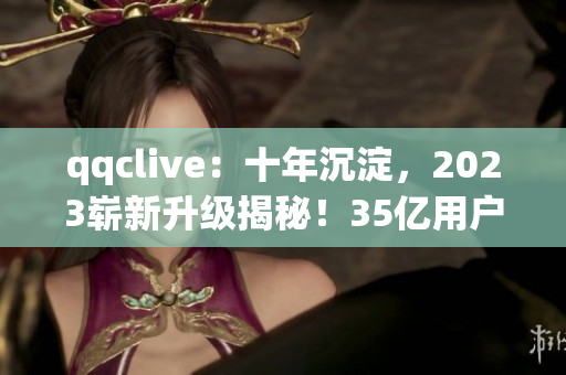 qqclive：十年沉淀，2023嶄新升級(jí)揭秘！35億用戶期待的全新功能！