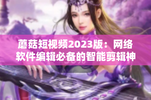 蘑菇短視頻2023版：網(wǎng)絡(luò)軟件編輯必備的智能剪輯神器