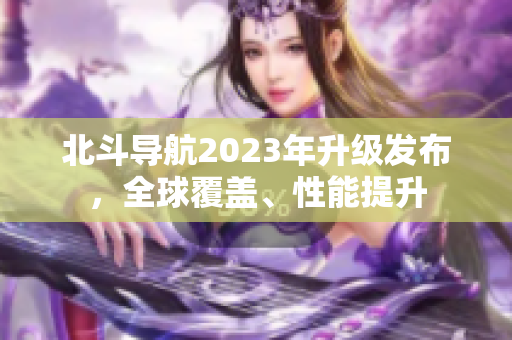 北斗導(dǎo)航2023年升級(jí)發(fā)布，全球覆蓋、性能提升