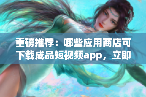 重磅推薦：哪些應(yīng)用商店可下載成品短視頻app，立即查看！