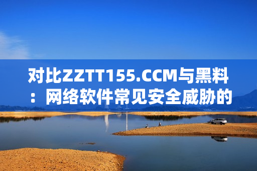 對比ZZTT155.CCM與黑料：網(wǎng)絡(luò)軟件常見安全威脅的區(qū)別