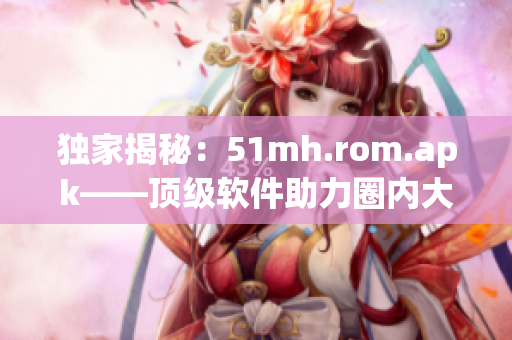 獨家揭秘：51mh.rom.apk——頂級軟件助力圈內(nèi)大佬