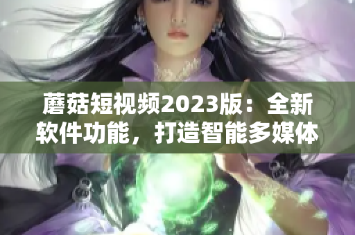 蘑菇短視頻2023版：全新軟件功能，打造智能多媒體生態(tài)圈！