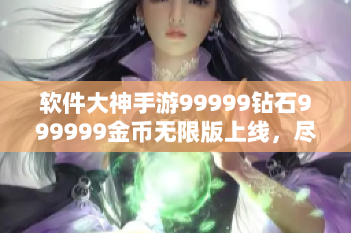 軟件大神手游99999鉆石999999金幣無限版上線，盡情暢玩!