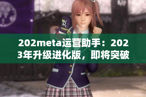 202meta運(yùn)營(yíng)助手：2023年升級(jí)進(jìn)化版，即將突破技術(shù)壁壘，優(yōu)化用戶體驗(yàn)