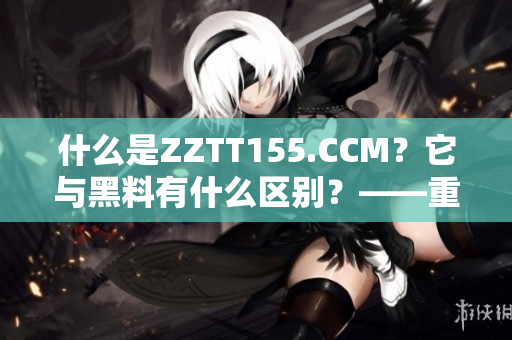 什么是ZZTT155.CCM？它與黑料有什么區(qū)別？——重要性解讀