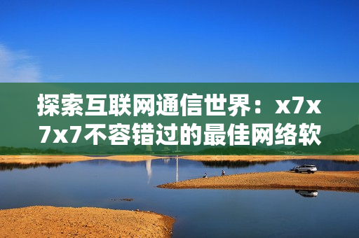 探索互聯(lián)網(wǎng)通信世界：x7x7x7不容錯過的最佳網(wǎng)絡(luò)軟件推薦