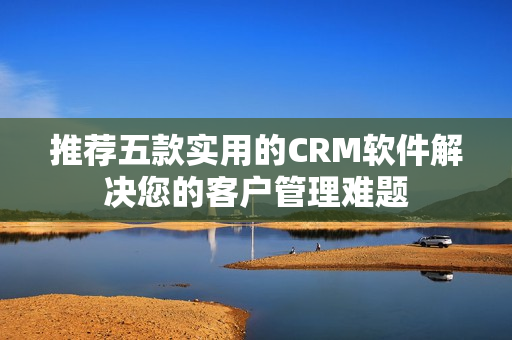 推薦五款實(shí)用的CRM軟件解決您的客戶管理難題