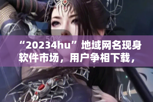 “20234hu”地域網(wǎng)名現(xiàn)身軟件市場，用戶爭相下載，你知道為什么嗎？