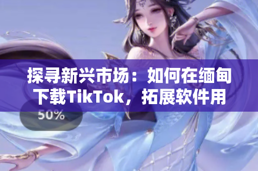 探尋新興市場：如何在緬甸下載TikTok，拓展軟件用戶群體！