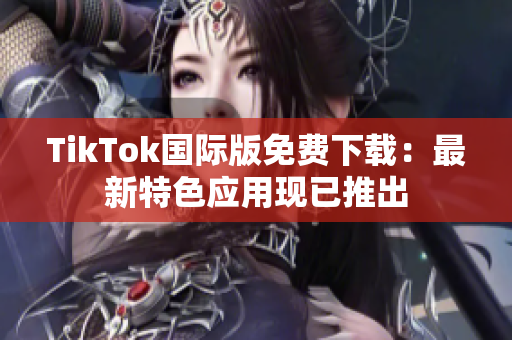 TikTok國際版免費下載：最新特色應(yīng)用現(xiàn)已推出