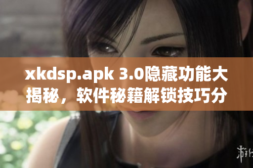 xkdsp.apk 3.0隱藏功能大揭秘，軟件秘籍解鎖技巧分享