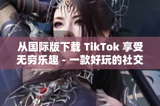 從國際版下載 TikTok 享受無窮樂趣 - 一款好玩的社交媒體應(yīng)用程序