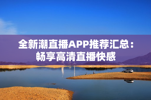 全新潮直播APP推薦匯總：暢享高清直播快感