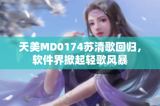 天美MD0174蘇清歌回歸，軟件界掀起輕歌風(fēng)暴