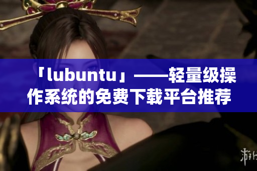 「lubuntu」——輕量級操作系統(tǒng)的免費下載平臺推薦