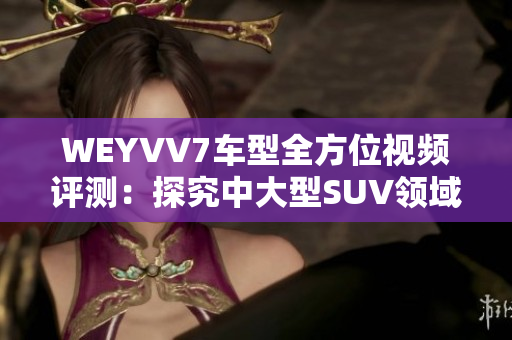 WEYVV7車(chē)型全方位視頻評(píng)測(cè)：探究中大型SUV領(lǐng)域新選擇