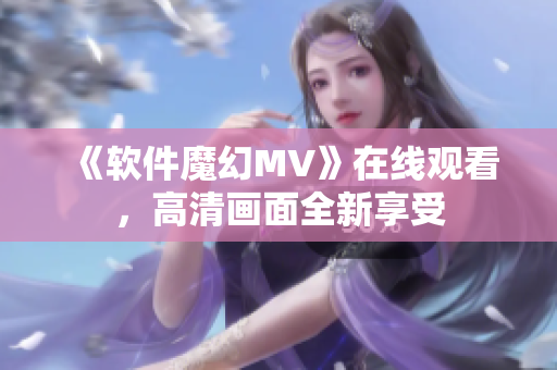 《軟件魔幻MV》在線觀看，高清畫面全新享受