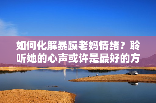 如何化解暴躁老媽情緒？聆聽她的心聲或許是最好的方法！——獨(dú)家素材分享