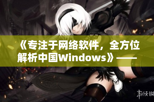 《專注于網(wǎng)絡(luò)軟件，全方位解析中國(guó)Windows》——一個(gè)編輯的筆記