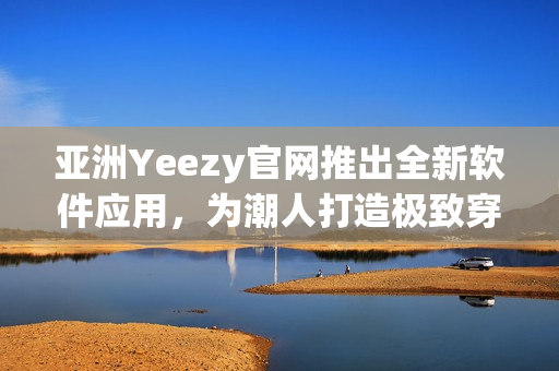 亞洲Yeezy官網(wǎng)推出全新軟件應(yīng)用，為潮人打造極致穿搭體驗(yàn)