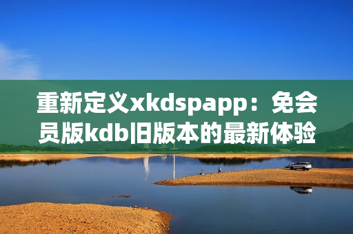 重新定義xkdspapp：免會員版kdb舊版本的最新體驗(yàn)