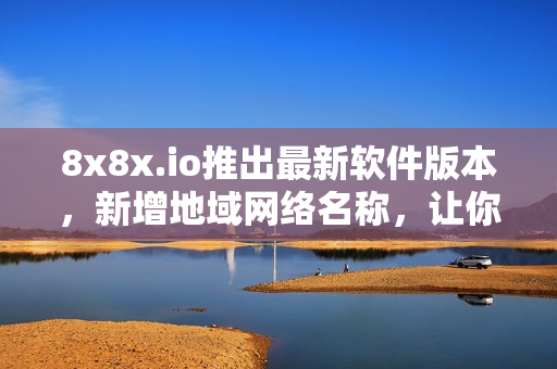 8x8x.io推出最新軟件版本，新增地域網(wǎng)絡名稱，讓你的軟件連接更加流暢！