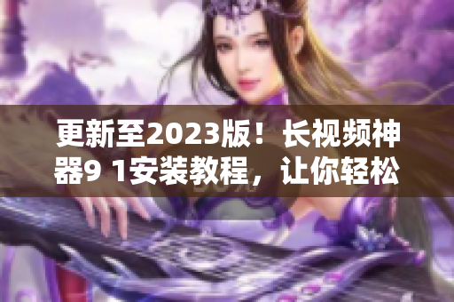 更新至2023版！長視頻神器9 1安裝教程，讓你輕松擁有頂級網(wǎng)絡軟件