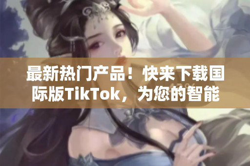 最新熱門產(chǎn)品！快來下載國際版TikTok，為您的智能設備增添更多樂趣