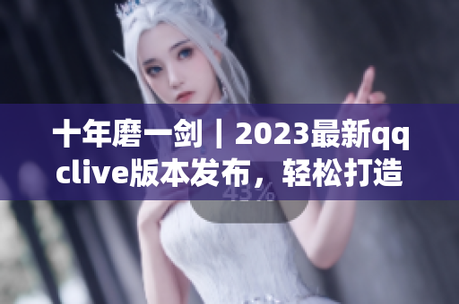 十年磨一劍｜2023最新qqclive版本發(fā)布，輕松打造高質(zhì)量網(wǎng)絡(luò)直播