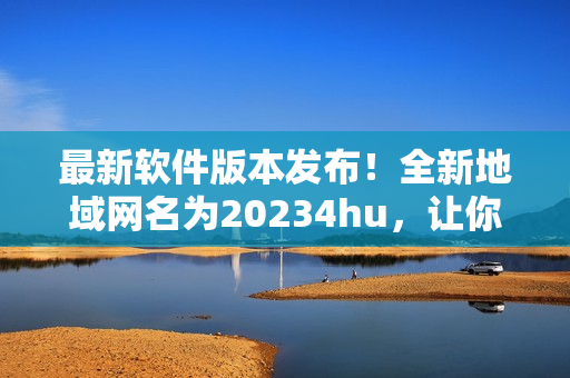 最新軟件版本發(fā)布！全新地域網(wǎng)名為20234hu，讓你暢游無阻