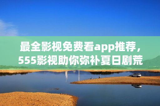 最全影視免費看app推薦，555影視助你彌補夏日劇荒！