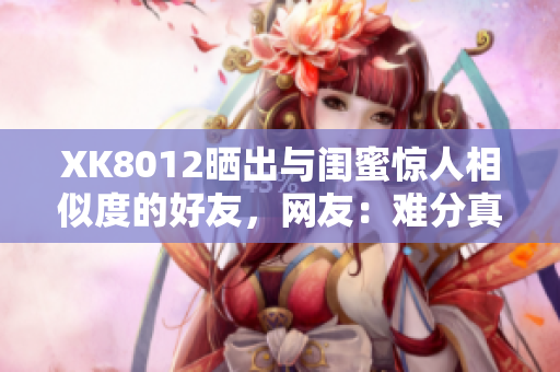 XK8012曬出與閨蜜驚人相似度的好友，網(wǎng)友：難分真假！