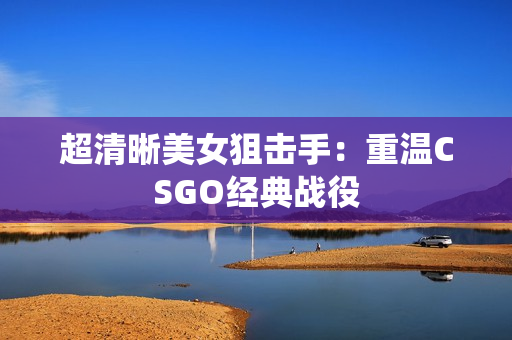 超清晰美女狙擊手：重溫CSGO經典戰(zhàn)役