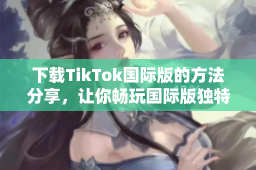 下載TikTok國際版的方法分享，讓你暢玩國際版獨(dú)特的色板！