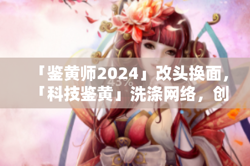 「鑒黃師2024」改頭換面，「科技鑒黃」洗滌網(wǎng)絡(luò)，創(chuàng)造健康網(wǎng)絡(luò)生態(tài)