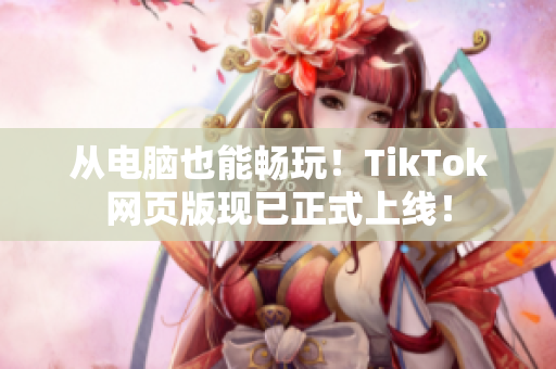 從電腦也能暢玩！TikTok網(wǎng)頁版現(xiàn)已正式上線！