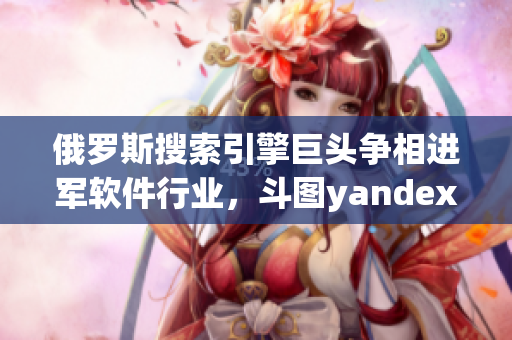 俄羅斯搜索引擎巨頭爭相進(jìn)軍軟件行業(yè)，斗圖yandex嘗試突破入口業(yè)務(wù)