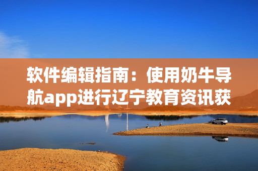 軟件編輯指南：使用奶牛導航app進行遼寧教育資訊獲取