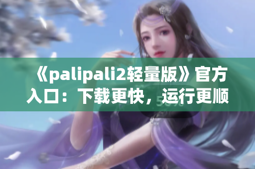 《palipali2輕量版》官方入口：下載更快，運(yùn)行更順暢！