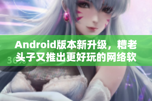 Android版本新升級(jí)，糟老頭子又推出更好玩的網(wǎng)絡(luò)軟件，快來(lái)體驗(yàn)！