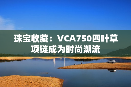 珠寶收藏：VCA750四葉草項(xiàng)鏈成為時(shí)尚潮流