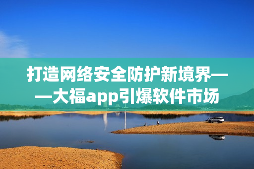 打造網(wǎng)絡安全防護新境界——大福app引爆軟件市場