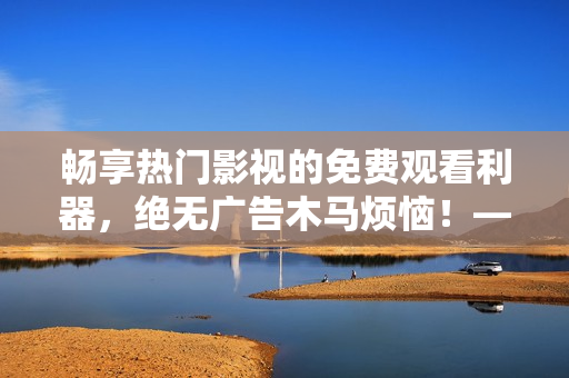 暢享熱門影視的免費(fèi)觀看利器，絕無(wú)廣告木馬煩惱！——最佳免費(fèi)追劇軟件推薦