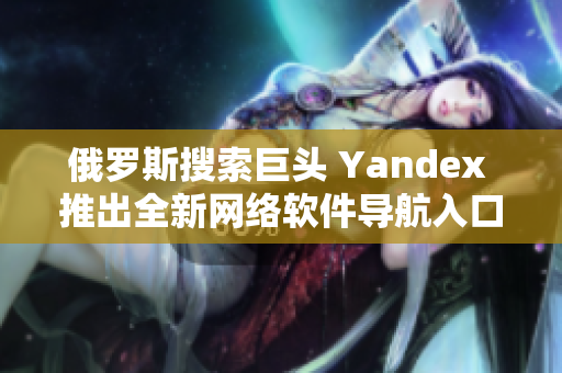 俄羅斯搜索巨頭 Yandex 推出全新網(wǎng)絡(luò)軟件導(dǎo)航入口